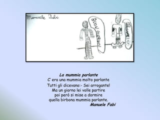 La mummia parlanteC’ era una mummia molto parlanteTutti gli dicevano:- Sei arrogante!Ma un giorno lei volle partirepoi però si mise a dormirequella birbona mummia parlante.				Manuele Fabi