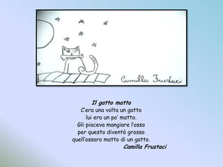 Il gatto mattoC’era una volta un gattolui era un po’ matto.Gli piaceva mangiare l’ossoper questo diventò grossoquell’ossaro matto di un gatto.Camilla Frustaci