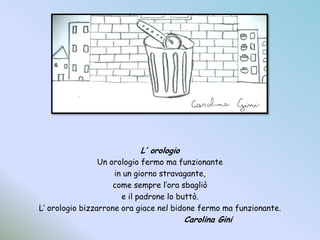 L’ orologioUn orologio fermo ma funzionantein un giorno stravagante,come sempre l’ora sbagliòe il padrone lo buttò.L’ orologio bizzarrone ora giace nel bidone fermo ma funzionante.				Carolina Gini