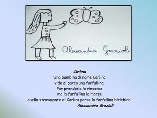 CarlinaUna bambina di nome Carlina vide al parco una farfallina.Per prenderla la rincorsema la farfallina la morsequella stravagante di Carlina perse la farfallina birichina.			Alessandra Grazioli