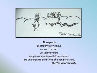 Il serpenteIl serpente strisciavama non cantava.Lui voleva volarema gli piaceva soprattutto cacciareera un serpente striscione che non strisciava.				Matteo Guarciariello