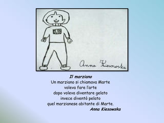 Il marzianoUn marziano si chiamava Martevoleva fare l’artedopo voleva diventare gelatoinvece diventò pelatoquel marzianese abitante di Marte.				Anna Kiesowska