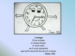 L’orologioIl mio orologiosi chiama Giorgio.E’ molto belloma è un po’ pazzarelloquel buffo lancetterista del mio orologio.				Irene Litta