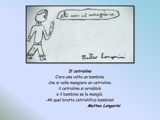 Il cetriolinoC’era una volta un bambinoche si volle mangiare un cetriolinoil cetriolino si arrabbiòe il bambino se lo mangiò.-Ah quel brutto cetriolifico bambino!Matteo Longarini