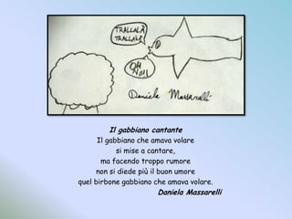 Il gabbiano cantanteIl gabbiano che amava volaresi mise a cantare,ma facendo troppo rumorenon si diede più il buon umorequel birbone gabbiano che amava volare.				Daniela Massarelli