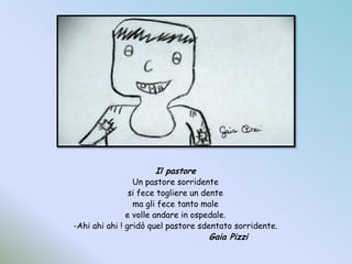 Il pastoreUn pastore sorridentesi fece togliere un dentema gli fece tanto malee volle andare in ospedale.-Ahi ahi ahi ! gridò quel pastore sdentato sorridente.				Gaia Pizzi