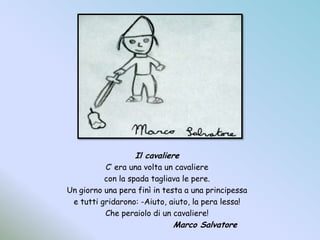 Il cavaliereC’ era una volta un cavalierecon la spada tagliava le pere.Un giorno una pera finì in testa a una principessae tutti gridarono: -Aiuto, aiuto, la pera lessa!Che peraiolo di un cavaliere!				Marco Salvatore