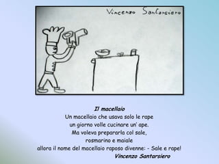 Il macellaioUn macellaio che usava solo le rapeun giorno volle cucinare un’ ape.Ma voleva prepararla col sale,rosmarino e maialeallora il nome del macellaio raposo divenne: - Sale e rape!				Vincenzo Santarsiero