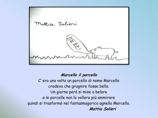 Marcello il porcelloC’ era una volta un porcello di nome Marcellocredeva che grugnire fosse bello.Un giorno però si mise a belaree le porcelle non lo vollero più ammirarequindi si trasformò nel fantasmagorico agnello Marcello.				Mattia Solieri