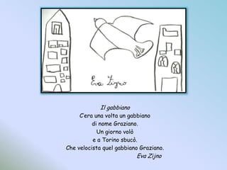 Il gabbianoC’era una volta un gabbianodi nome Graziano.Un giorno volòe a Torino sbucò.Che velocista quel gabbiano Graziano.				Eva Zijno