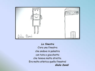 La finestraC’era una finestrache andava in palestracon tuta e giacchettoche teneva molto stretto.Era molto atletica quella finestra!				Giulia Dondi