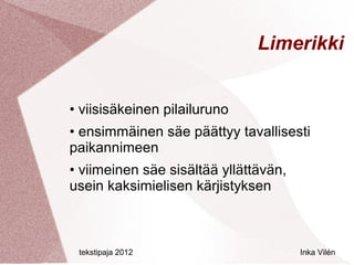 Limerikki


• viisisäkeinen pilailuruno
• ensimmäinen säe päättyy tavallisesti
paikannimeen
• viimeinen säe sisältää yllättävän,
usein kaksimielisen kärjistyksen



 tekstipaja 2012                       Inka Vilén
 