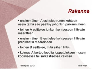 Rakenne
• ensimmäinen A esittelee runon kohteen –
usein tämä säe päättyy johonkin paikannimeen
• toinen A esittelee jonkun kohteeseen liittyvän
määritteen
• ensimmäinen B esittelee kohteeseen liittyvän
predikaatin määreineen
• toinen B esittelee, mitä siihen liittyi
• kolmas A kertoo lopulta lopputuloksen – usein
koomisessa tai sarkastisessa valossa

 tekstipaja 2012                            Inka Vilén
 