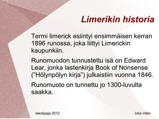 Limerikin historia
Termi limerick esiintyi ensimmäisen kerran
1896 runossa, joka liittyi Limerickin
kaupunkiin.
Runomuodon tunnustettu isä on Edward
Lear, jonka lastenkirja Book of Nonsense
(”Hölynpölyn kirja”) julkaistiin vuonna 1846.
Runomuoto on tunnettu jo 1300-luvulta
saakka.


 tekstipaja 2012                      Inka Vilén
 