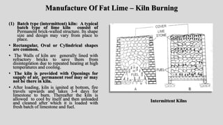 Manufacture Of Fat Lime – Kiln Burning
(1) Batch type (intermittent) kiln: A typical
batch type of lime kiln consist of
Permanent brick-walled structure. Its shape
size and design may vary from place to
place.
• Rectangular, Oval or Cylindrical shapes
are common.
• The Walls of kiln are generally lined with
refractory bricks to save them from
disintegration due to repeated heating at high
temperatures and cooling.
• The kiln is provided with Openings for
supply of air, permanent roof may or may
not be there in kiln.
• After loading, kiln is ignited at bottom, fire
travels upwards and takes 3-4 days for
limestone to burn. Thereafter the kiln is
allowed to cool by itself and then unloaded
and cleaned after which it is loaded with
fresh batch of limestone and fuel.
Intermittent Kilns
 