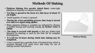 Methods Of Slaking
• Platform Slaking (For powder slaked lime): water-tight
platform of masonry or cement-concrete
• Fat lime is spread in the form of a thin layer of about 15
cm height.
• Small quantity of water is sprayed.
• During the water-sprinkling process, lime heap is turned
over and over again using spades.
• When apparent slaking is complete (as indicated by absence
of further hissing and cracking sound), no further water is
added.
• The heap is covered with boards so that any further heat
liberated on slacking is used by the lime for its complete
disintegration.
• It is left for 24 hours during which time slaking may be
completed.
• Lime is turned into a powder form of hydrated lime which is
screened through 0.25 mesh sieve and ready for use of
making mortars and plasters.
Platform Slaking
 