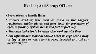 Handling And Storage Of Lime
• Precautions to handle lime:
• Workers handling lime must be asked to use goggles,
respirators, rubber gloves and gum boots for protection of
eyes, respiratory system, hands and feet respectively.
• Thorough bath should be taken after working with lime.
• Any inflammable material should never be kept near a heap
or bag of lime or where lime is being hydrated to avoid any
accidental fires.
 