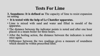 Tests For Lime
3. Soundness: It is defined as The capacity of lime to resist expansion
on setting
• It is tested with the help of Le Chatelier apparatus.
• Lime is mixed with sand and water and filled in mould of the
apparatus.
• The distance between the indicator points is noted and after one hour
placed in a steam boiler for three hours.
• After the boiling action, the distance between the indicators is noted
once again.
• Difference between the two readings gives a measure of soundness
which should be within prescribed limit.
 