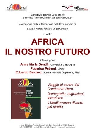 Martedì 26 gennaio 2016 ore 19
Biblioteca Amilcar Cabral - via San Mamolo 24
In occasione della pubblicazione dell'ultimo numero di
LIMES Rivista italiana di geopolitica
incontro
AFRICA
IL NOSTRO FUTURO
intervengono
Anna Maria Gentili, Università di Bologna
Federico Petroni, Limes
Edoardo Baldaro, Scuola Normale Superiore, Pisa
Info: Biblioteca Amilcar Cabral - Via San Mamolo 24, 40136 Bologna
tel. 051 581464 - amicabr@comune.bologna.it - www.centrocabral.com
Viaggio al centro del
Continente Nero
Demografia, migrazioni,
terrorismo
Il Mediterraneo diventa
più stretto
 