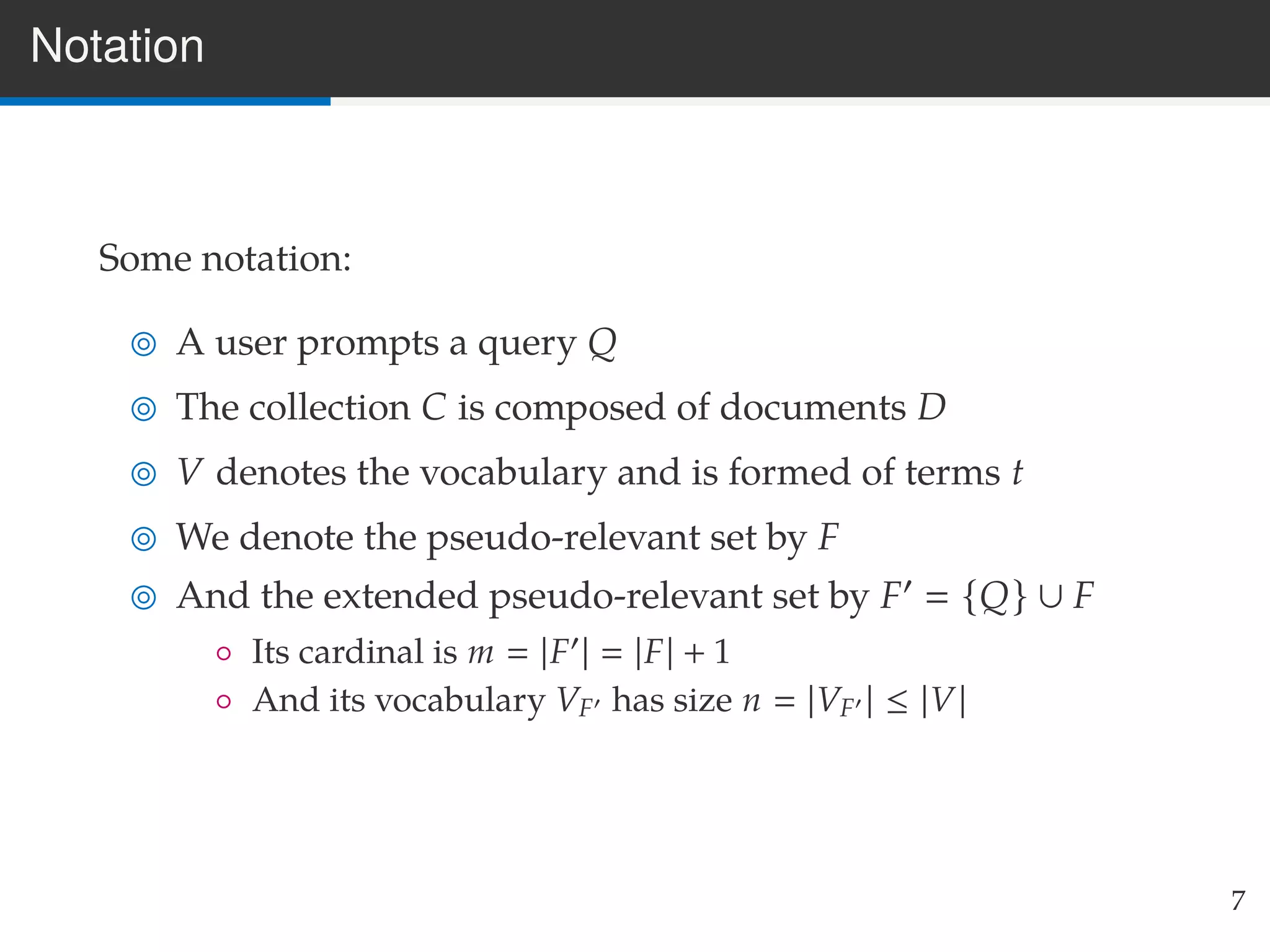 Notation
Some notation:
A user prompts a query Q
The collection C is composed of documents D
V denotes the vocabulary and is formed of terms t
We denote the pseudo-relevant set by F
And the extended pseudo-relevant set by F {Q} ∪ F
◦ Its cardinal is m |F | |F| + 1
◦ And its vocabulary VF has size n |VF | ≤ |V|
7
 