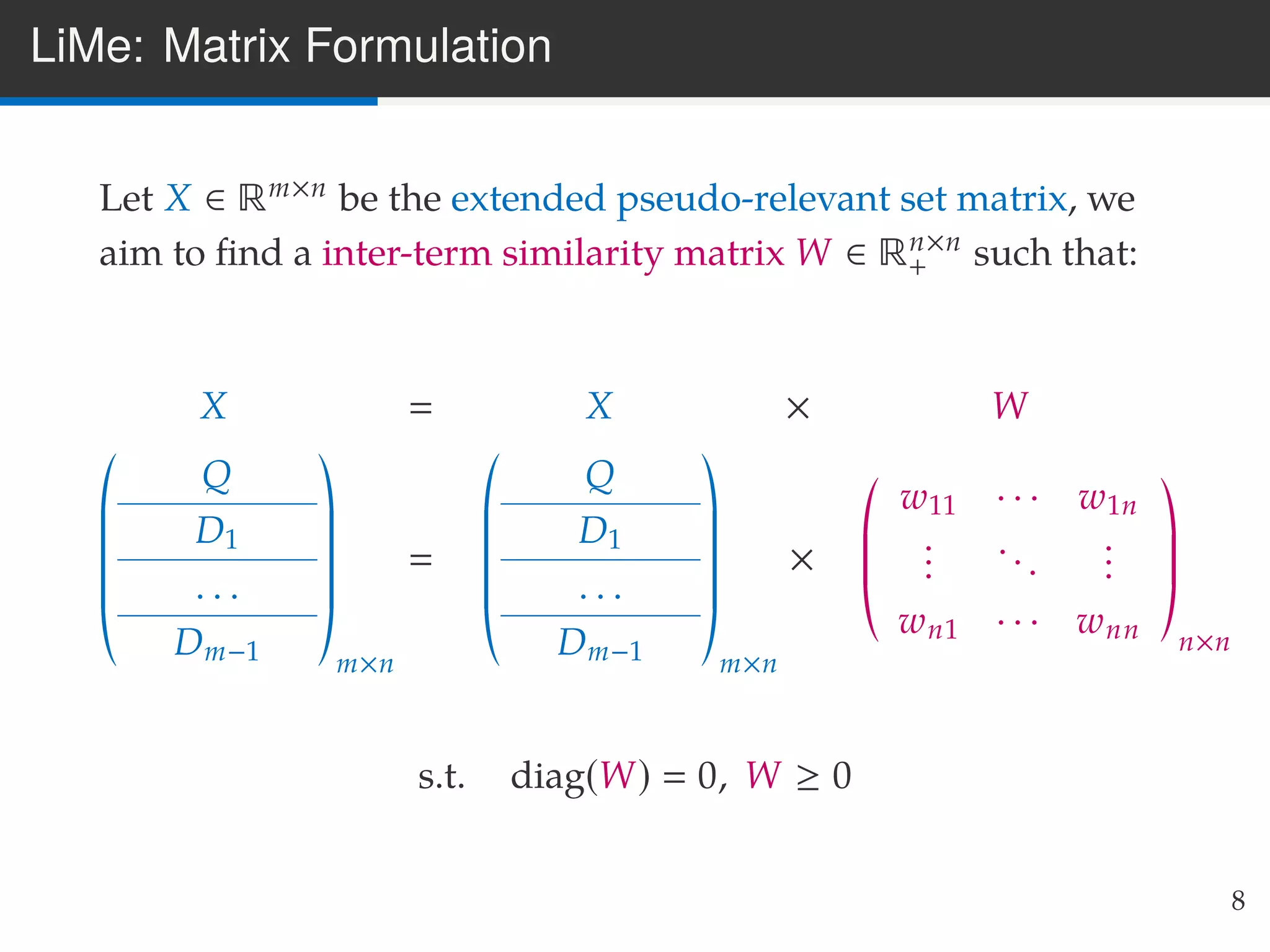LiMe: Matrix Formulation
Let X ∈ Rm×n be the extended pseudo-relevant set matrix, we
aim to ﬁnd a inter-term similarity matrix W ∈ Rn×n
+ such that:
X X × W
Q
D1
. . .
Dm−1 m×n
Q
D1
. . .
Dm−1 m×n
×
w11 · · · w1n
...
...
...
wn1 · · · wnn n×n
s.t. diag(W) 0, W ≥ 0
8
 