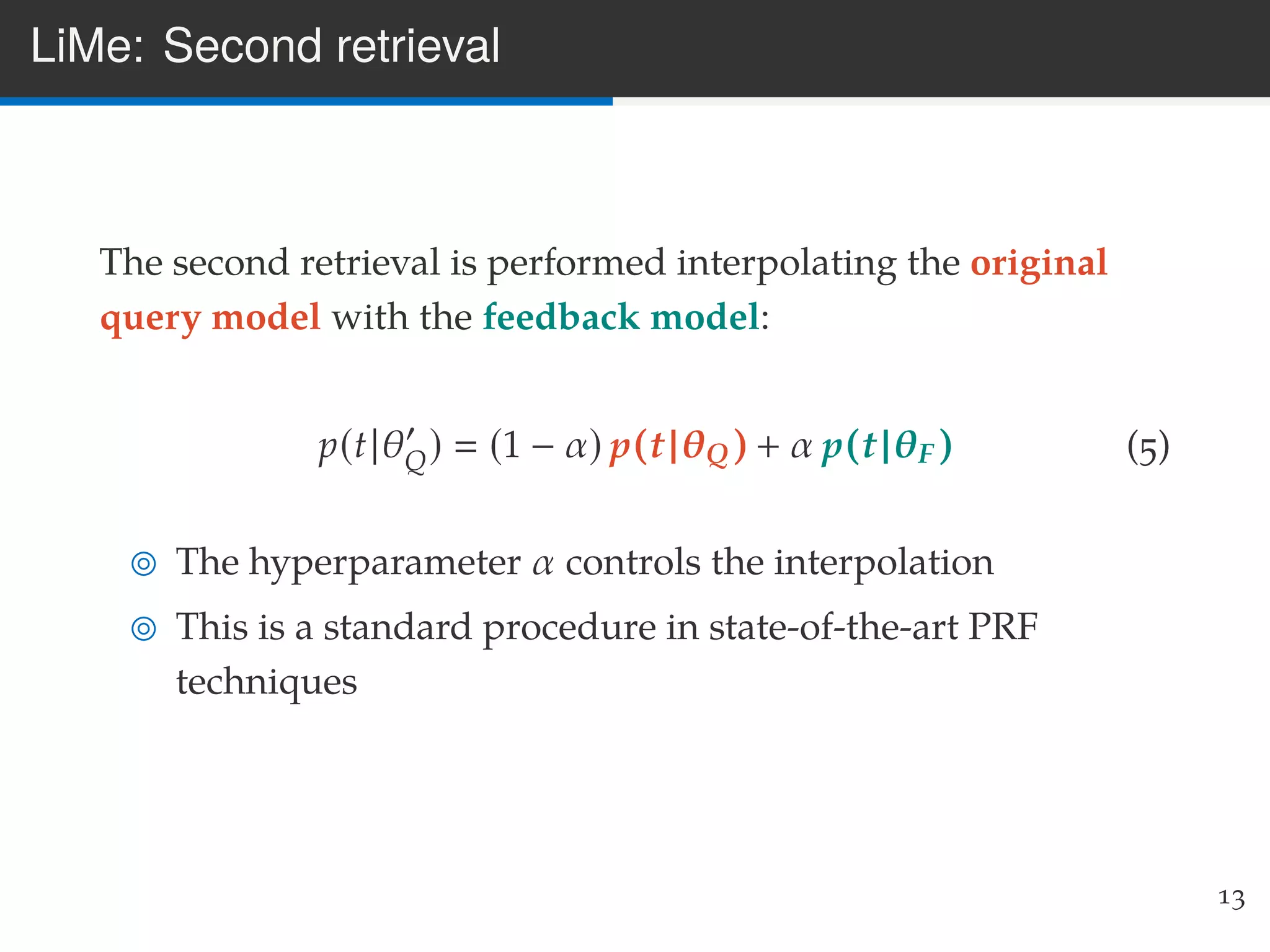LiMe: Second retrieval
The second retrieval is performed interpolating the original
query model with the feedback model:
p(t|θQ) (1 − α) p(t|θQ) + α p(t|θF) (5)
The hyperparameter α controls the interpolation
This is a standard procedure in state-of-the-art PRF
techniques
13
 