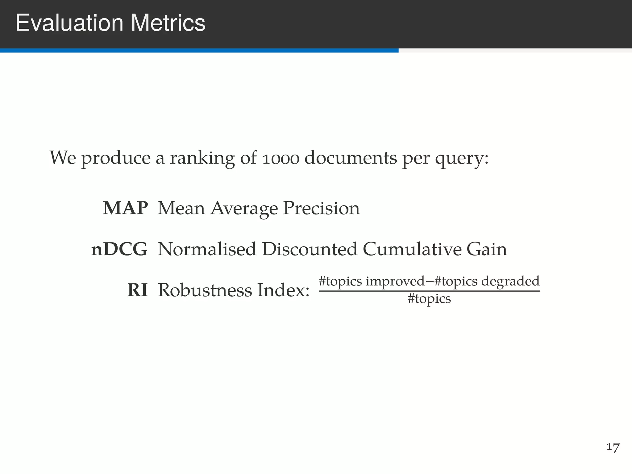 Evaluation Metrics
We produce a ranking of 1000 documents per query:
MAP Mean Average Precision
nDCG Normalised Discounted Cumulative Gain
RI Robustness Index:
#topics improved−#topics degraded
#topics
17
 