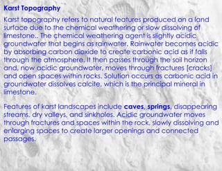 Karst Topography
Karst topography refers to natural features produced on a land
surface due to the chemical weathering or slow dissolving of
limestone.. The chemical weathering agent is slightly acidic
groundwater that begins as rainwater. Rainwater becomes acidic
by absorbing carbon dioxide to create carbonic acid as it falls
through the atmosphere. It then passes through the soil horizon
and, now acidic groundwater, moves through fractures [cracks]
and open spaces within rocks. Solution occurs as carbonic acid in
groundwater dissolves calcite, which is the principal mineral in
limestone.
Features of karst landscapes include caves, springs, disappearing
streams, dry valleys, and sinkholes. Acidic groundwater moves
through fractures and spaces within the rock, slowly dissolving and
enlarging spaces to create larger openings and connected
passages.
 