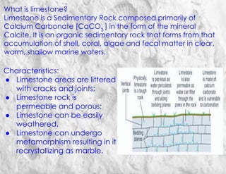 What is limestone?
Limestone is a Sedimentary Rock composed primarily of
Calcium Carbonate [CaCO3
] in the form of the mineral
Calcite. It is an organic sedimentary rock that forms from that
accumulation of shell, coral, algae and fecal matter in clear,
warm, shallow marine waters.
Characteristics:
● Limestone areas are littered
with cracks and joints;
● Limestone rock is
permeable and porous;
● Limestone can be easily
weathered.
● Limestone can undergo
metamorphism resulting in it
recrystallizing as marble.
 