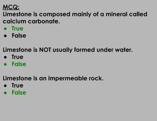 MCQ:
Limestone is composed mainly of a mineral called
calcium carbonate.
● True
● False
Limestone is NOT usually formed under water.
● True
● False
Limestone is an impermeable rock.
● True
● False
 