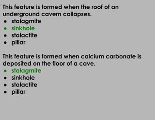 This feature is formed when the roof of an
underground cavern collapses.
● stalagmite
● sinkhole
● stalactite
● pillar
This feature is formed when calcium carbonate is
deposited on the floor of a cave.
● stalagmite
● sinkhole
● stalactite
● pillar
 