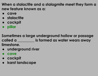 When a stalactite and a stalagmite meet they form a
new feature known as a:
● cave
● stalactite
● cockpit
● pillar
Sometimes a large underground hollow or passage
called a _________ is formed as water wears away
limestone.
● underground river
● cave
● cockpit
● karst landscape
 