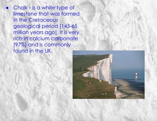 ● Chalk - is a white type of
limestone that was formed
in the Cretaceous
geological period [145-65
million years ago]. It is very
rich in calcium carbonate
[97%] and is commonly
found in the UK.
 