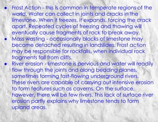 ● Frost Action - this is common in temperate regions of the
world. Water can collect in joints and cracks in the
limestone. When it freezes, it expands, forcing the crack
apart. Repeated cycles of freezing and thawing will
eventually cause fragments of rock to break away.
● Mass wasting - occasionally blocks of limestone may
become detached resulting in landslides. Frost action
may be responsible for rockfalls, when individual rock
fragments fall from cliffs.
● River erosion - limestone is pervious and water will readily
flow through the joints and along bedding planes,
sometimes forming fast-flowing underground rivers.
These rivers are capable of carrying out intensive erosion
to form features such as caverns. On the surface,
however, there will be few rivers. This lack of surface river
erosion partly explains why limestone tends to form
upland areas.
 