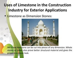 Uses of Limestone in the Construction
Industry for Exterior Applications
• Limestone as Dimension Stones:
We know limestone can be cut into pieces of any dimension. Whole
stones or cubes also prove better structural material and gives the
property a classic look.
 