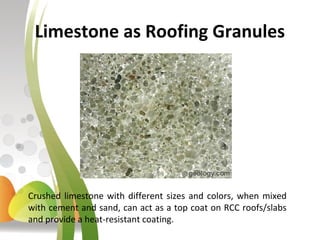 Limestone as Roofing Granules
Crushed limestone with different sizes and colors, when mixed
with cement and sand, can act as a top coat on RCC roofs/slabs
and provide a heat-resistant coating.
 