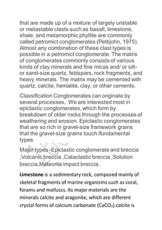 that are made up of a mixture of largely unstable
or metastable clasts such as basalt, limestone,
shale, and metamorphic phyllite are commonly
called petromict conglomerates (Pettijohn, 1975).
Almost any combination of these clast types is
possible in a petromict conglomerate. The matrix
of conglomerates commonly consists of various
kinds of clay minerals and fine micas and/ or silt-
or sand-size quartz, feldspars, rock fragments, and
heavy minerals. The matrix may be cemented with
quartz, calcite, hematite, clay, or other cements.
Classification Conglomerates can originate by
several processes, We are interested most in
epiclastic conglomerates, which form by
breakdown of older rocks through the processes of
weathering and erosion. Epiclastic conglomerates
that are so rich in gravel-size framework grains
that the gravel-size grains touch lfundamental
types
Major types -Epiclastic conglomerate and breccia
,Volcanic breccia ,Cataclastic breccia ,Solution
breccia,Meteorite impact breccia .
Limestone is a sedimentary rock, composed mainly of
skeletal fragments of marine organisms such as coral,
forams and molluscs. Its major materials are the
minerals calcite and aragonite, which are different
crystal forms of calcium carbonate (CaCO3).calcite is
 