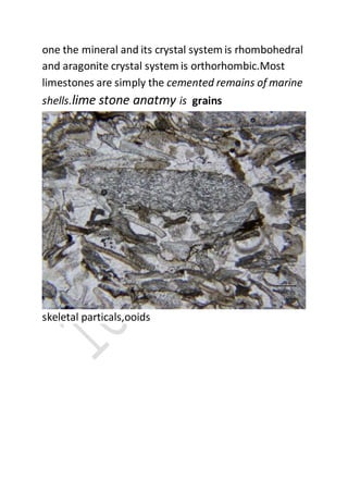 one the mineral and its crystal system is rhombohedral
and aragonite crystal system is orthorhombic.Most
limestones are simply the cemented remains of marine
shells.lime stone anatmy is grains
skeletal particals,ooids
 