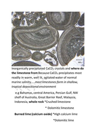 Inorganically precipitated CaCO3 crystals and where do
the limestone from Because CaCO3 precipitates most
readily in warm, well lit, agitated water of normal
marine salinity…..mostlimestones form in shallow,
tropical depositionalenvironment
e.g Bahamas, central America, Persian Gulf, NW
shelf of Australia, Great Barrier Reef, Malaysia,
Indonesia, whole rock *Crushed limestone
* Dolomitic limestone
Burned lime (calcium oxide) *High calcium lime
*Dolomitic lime
 