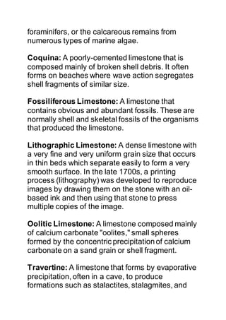 foraminifers, or the calcareous remains from
numerous types of marine algae.
Coquina: A poorly-cemented limestone that is
composed mainly of broken shell debris. It often
forms on beaches where wave action segregates
shell fragments of similar size.
Fossiliferous Limestone: A limestone that
contains obvious and abundant fossils. These are
normally shell and skeletal fossils of the organisms
that produced the limestone.
Lithographic Limestone: A dense limestone with
a very fine and very uniform grain size that occurs
in thin beds which separate easily to form a very
smooth surface. In the late 1700s, a printing
process (lithography) was developed to reproduce
images by drawing them on the stone with an oil-
based ink and then using that stone to press
multiple copies of the image.
Oolitic Limestone: A limestone composed mainly
of calcium carbonate "oolites," small spheres
formed by the concentric precipitationof calcium
carbonate on a sand grain or shell fragment.
Travertine: A limestone that forms by evaporative
precipitation, often in a cave, to produce
formations such as stalactites, stalagmites, and
 