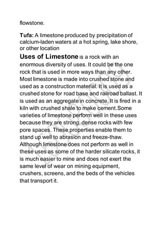 flowstone.
Tufa: A limestone produced by precipitation of
calcium-laden waters at a hot spring, lake shore,
or other location
Uses of Limestone is a rock with an
enormous diversity of uses. It could be the one
rock that is used in more ways than any other.
Most limestone is made into crushed stone and
used as a construction material. It is used as a
crushed stone for road base and railroad ballast. It
is used as an aggregate in concrete. It is fired in a
kiln with crushed shale to make cement.Some
varieties of limestone perform well in these uses
because they are strong, dense rocks with few
pore spaces. These properties enable them to
stand up well to abrasion and freeze-thaw.
Although limestone does not perform as well in
these uses as some of the harder silicate rocks, it
is much easier to mine and does not exert the
same level of wear on mining equipment,
crushers, screens, and the beds of the vehicles
that transport it.
 