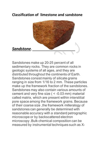 Classification of limestone and sandstone
Sandstone.
Sandstones make up 20-25 percent of all
sedimentary rocks. They are common rocks in
geologic systems of all ages, and they are
distributed throughout the continents of Earth.
Sandstones consist mainly of silicate grains
ranging in size from 1/16 to 2 mm. These particles
make up the framework fraction of the sandstones.
Sandstones may also contain various amounts of
cement and very fine size ( < -0.03 mm) material
called matrix, which are present within interstitial
pore space among the framework grains. Because
of their coarse size ,the framework milleralogy of
sandstones can generally be determined with
reasonable accuracy with a standard petrographic
microscope or by backscattered electron
microscopy .Bulk chemical composition can be
measured by instrumental techniques such as X-
 