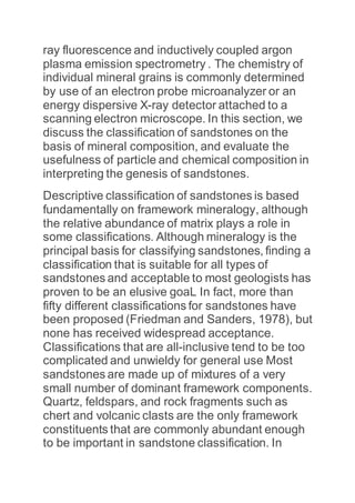 ray fluorescence and inductively coupled argon
plasma emission spectrometry . The chemistry of
individual mineral grains is commonly determined
by use of an electron probe microanalyzer or an
energy dispersive X-ray detector attached to a
scanning electron microscope. In this section, we
discuss the classification of sandstones on the
basis of mineral composition, and evaluate the
usefulness of particle and chemical composition in
interpreting the genesis of sandstones.
Descriptive classification of sandstones is based
fundamentally on framework mineralogy, although
the relative abundance of matrix plays a role in
some classifications. Although mineralogy is the
principal basis for classifying sandstones, finding a
classification that is suitable for all types of
sandstones and acceptable to most geologists has
proven to be an elusive goaL In fact, more than
fifty different classifications for sandstones have
been proposed (Friedman and Sanders, 1978), but
none has received widespread acceptance.
Classifications that are all-inclusive tend to be too
complicated and unwieldy for general use Most
sandstones are made up of mixtures of a very
small number of dominant framework components.
Quartz, feldspars, and rock fragments such as
chert and volcanic clasts are the only framework
constituents that are commonly abundant enough
to be important in sandstone classification. In
 