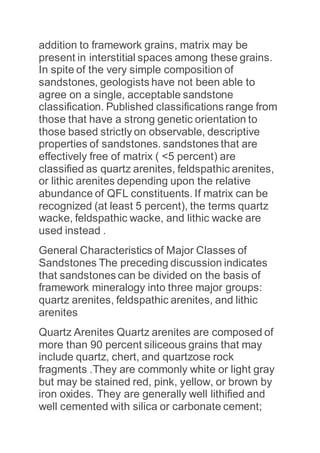 addition to framework grains, matrix may be
present in interstitial spaces among these grains.
In spite of the very simple composition of
sandstones, geologists have not been able to
agree on a single, acceptable sandstone
classification. Published classifications range from
those that have a strong genetic orientation to
those based strictly on observable, descriptive
properties of sandstones. sandstones that are
effectively free of matrix ( <5 percent) are
classified as quartz arenites, feldspathic arenites,
or lithic arenites depending upon the relative
abundance of QFL constituents. If matrix can be
recognized (at least 5 percent), the terms quartz
wacke, feldspathic wacke, and lithic wacke are
used instead .
General Characteristics of Major Classes of
Sandstones The preceding discussion indicates
that sandstones can be divided on the basis of
framework mineralogy into three major groups:
quartz arenites, feldspathic arenites, and lithic
arenites
Quartz Arenites Quartz arenites are composed of
more than 90 percent siliceous grains that may
include quartz, chert, and quartzose rock
fragments .They are commonly white or light gray
but may be stained red, pink, yellow, or brown by
iron oxides. They are generally well lithified and
well cemented with silica or carbonate cement;
 
