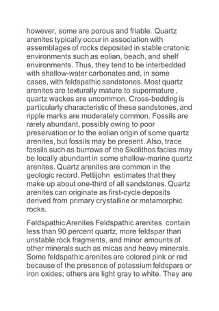 however, some are porous and friable. Quartz
arenites typically occur in association with
assemblages of rocks deposited in stable cratonic
environments such as eolian, beach, and shelf
environments. Thus, they tend to be interbedded
with shallow-water carbonates and, in some
cases, with feldspathic sandstones. Most quartz
arenites are texturally mature to supermature ,
quartz wackes are uncommon. Cross-bedding is
particularly characteristic of these sandstones, and
ripple marks are moderately common. Fossils are
rarely abundant, possibly owing to poor
preservation or to the eolian origin of some quartz
arenites, but fossils may be present. Also, trace
fossils such as burrows of the Skolithos facies may
be locally abundant in some shallow-marine quartz
arenites. Quartz arenites are common in the
geologic record. Pettijohn estimates that they
make up about one-third of all sandstones. Quartz
arenites can originate as first-cycle deposits
derived from primary crystalline or metamorphic
rocks.
Feldspathic Arenites Feldspathic arenites contain
less than 90 percent quartz, more feldspar than
unstable rock fragments, and minor amounts of
other minerals such as micas and heavy minerals.
Some feldspathic arenites are colored pink or red
because of the presence of potassium feldspars or
iron oxides; others are light gray to white. They are
 