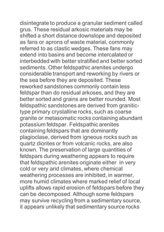disintegrate to produce a granular sediment called
grus. These residual arkosic materials may be
shifted a short distance downslope and deposited
as fans or aprons of waste material, commonly
referred to as clastic wedges. These fans may
extend into basins and become intercalated or
interbedded with better stratified and better sorted
sediments. Other feldspathic arenites undergo
considerable transport and reworking by rivers or
the sea before they are deposited. These
reworked sandstones commonly contain less
feldspar than do residual arkoses, and they are
better sorted and grains are better rounded. Most
feldspathic sandstones are derived from granitic-
type primary crystalline rocks, such as coarse
granite or metasomatic rocks containing abundant
potassium feldspar. Feldspathic arenites
containing feldspars that are dominantly
plagioclase, derived from igneous rocks such as
quartz diorites or from volcanic rocks, are also
known. The preservation of large quantities of
feldspars during weathering appears to require
that feldspathic arenites originate either in very
cold or very arid climates, where chemical
weathering processes are inhibited, in warmer,
more humid climates where marked relief of local
uplifts allows rapid erosion of feldspars before they
can be decomposed. Although some feldspars
may survive recycling from a sedimentary source,
it appears unlikely that sedimentary source rocks
 