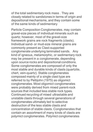 of the total sedimentary rock mass . They are
closely related to sandstones in terms of origin and
depositional mechanisms, and they contain some
of the same kinds of sedimentary
Particle Composition Conglomerates. may contain
gravel-size pieces of individual minerals such as
quartz; however, most of the gravel-size
framework grains are rock fragments (clasts).
Individual sand- or mud-size mineral grains are
commonly present as Clast-supported
conglomerate underlying laminated sands. Any
kind of igneous, metamorphic, or sedimentary rock
may be present in a conglomerate, depending
upon source rocks and depositional conditions.
Some conglomerates are composed of only the
most stable and durable kinds of clasts (quartzite,
chert, vein-quartz). Stable conglomerates
composed mainly of a single clast type are
referred to by Pettijohn (1975) as oligomict
conglomerates. Most oligomict conglomerates
were probably derived from mixed parent-rock
sources that included less stable rock types.
Continued recycling of mixed ultrastable and
unstable clasts through several generations of
conglomerates ultimately led to selective
destruction of the less stable clasts and
concentration of stable clasts. Conglomerates that
contain an assortment of many kinds of clasts are
polymict conglomerates. Polymict conglomerates
 