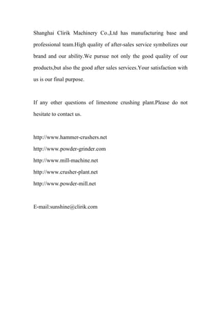 Shanghai Clirik Machinery Co.,Ltd has manufacturing base and 
professional team.High quality of after-sales service symbolizes our 
brand and our ability.We pursue not only the good quality of our 
products,but also the good after sales services.Your satisfaction with 
us is our final purpose. 
If any other questions of limestone crushing plant.Please do not 
hesitate to contact us. 
http://www.hammer-crushers.net 
http://www.powder-grinder.com 
http://www.mill-machine.net 
http://www.crusher-plant.net 
http://www.powder-mill.net 
E-mail:sunshine@clirik.com 
