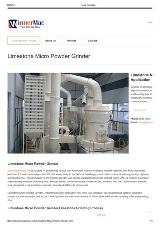 2020/4/1 1 new message
https://chinaminingproject.com/Limestone-Micro-Powder-Grinder.html 1/4
sales
Limestone Micro Powder Grinder
raymond grinding mill is suitable for processing various non-flammable and non-explosive mineral materials with Moh’s hardness
less than 9.3 and humidity less than 6%, it is widely used in the fields of metallurgy, construction, chemical industry, mining, highway
construction etc,. The granularity of the finished powder size can be adjusted between 50 and 325 mesh (315-45 micron). Examples
of processing materials include quartz, feldspar, barite, calcite carbonate, limestone, talc, ceramic, iron ore, carborundum, bauxite,
rock phosphate, coal and other materials, total about 400 kinds of materials.
Limestone Micro Powder Grinder，limestone powder production line: main unit, analyzer, fan, dischargeing cyclone separator,
powder cyclone separator and air duct. Among them, the main unit consists of frame, blow shell, shovel, grinding roller and grinding
ring.
Limestone Micro Powder Grinder,Limestone Grinding Process
Limestone Micro Powder Grinder
Limestone M
Application
suitable for processi
explosive mineral ma
and humidity less tha
metallurgy, construct
construction etc
chat online
Phone:0086 186371
Email: sales@hiima
China Mining Project About Us Projects Contact
Online
1
 