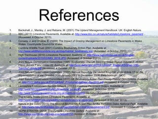 References
1.
2.

3.
4.
5.
6.

7.
8.
9.
10.
11.
12.
13.

Backshall, J., Manley, J. and Rebane, M. (2001) The Upland Management Handbook. UK: English Nature.
BBC (2013) Limestone Pavements. Available at: http://www.bbc.co.uk/nature/habitats/Limestone_pavement
(Accessed: 4 October 2013).
Conway, J. and Onslow, E. (1999) The Impact of Grazing Management on Limestone Pavements in Wales .
Wales: Countryside Council for Wales.
Cumbria Wildlife Trust (2001) Cumbria Biodiversity Action Plan. Available at:
http://www.wildlifeincumbria.org.uk/cbap/habitat_biodiversity.asp (Accessed: 4 October 2013).
High Trenhouse (2010) Limestone Pavement. Available at: http://www.high-trenhouse.co.uk/blog/wpcontent/uploads/2010/03/IMG_0018.JPG (Accessed: 4 October 2013).
Joint Nature Conservation Committee (1995) Biodiversity: The UK Steering Group Report Volume 2 : Action
Plans (Annex F and Annex G). Available at: http://jncc.defra.gov.uk/PDF/UKBAP_BiodivUKSGRep-Vol2Tranche1-Annfg.pdf (Accessed: 4 October 2013).
Joint Nature Conservation Committee (2007) Second Report by the United Kingdom under Article 17 on the
Implementation of the Directive from January 2001 to December 2006. Peterborough: JNCC
Joint Nature Conservation Committee (2011) UK Biodiversity Action Plan Priority Habitat Descriptions. Available
at: http://jncc.defra.gov.uk/PDF/UKBAP_PriorityHabitatDesc-Rev2011.pdf (Accessed: 4 October 2013).
Lancashire Environment Record Network (2013) Limestone Pavement Orders. Available at:
http://www.lancspartners.org/lern/limestone_po.asp#3 (Accessed: 9 October 2013).
http://www.limestone-pavements.org.uk/distribution.shtml (no date) (Accessed: 4 October).
The Wildlife Trusts (2013) Limestone Pavements. Available at:
http://www.wildlifetrusts.org/wildlife/habitats/limestone-pavement (Accessed: 4 October 2013).
Nature in the Dales (2011) The Second Biodiversity Action Plan for the Yorkshire Dales National Park. Available
at: http://www.natureinthedales.org.uk/bap/2020vision-limestone-pavement.pdf (Accessed: 5 October 2013)
SEPM STRATRA (2013) Sheshymore Limestone Gallery. Available at:
http://www.sepmstrata.org/page.aspx?pageid=715 (Accessed: 25 Ocober 2013).

 